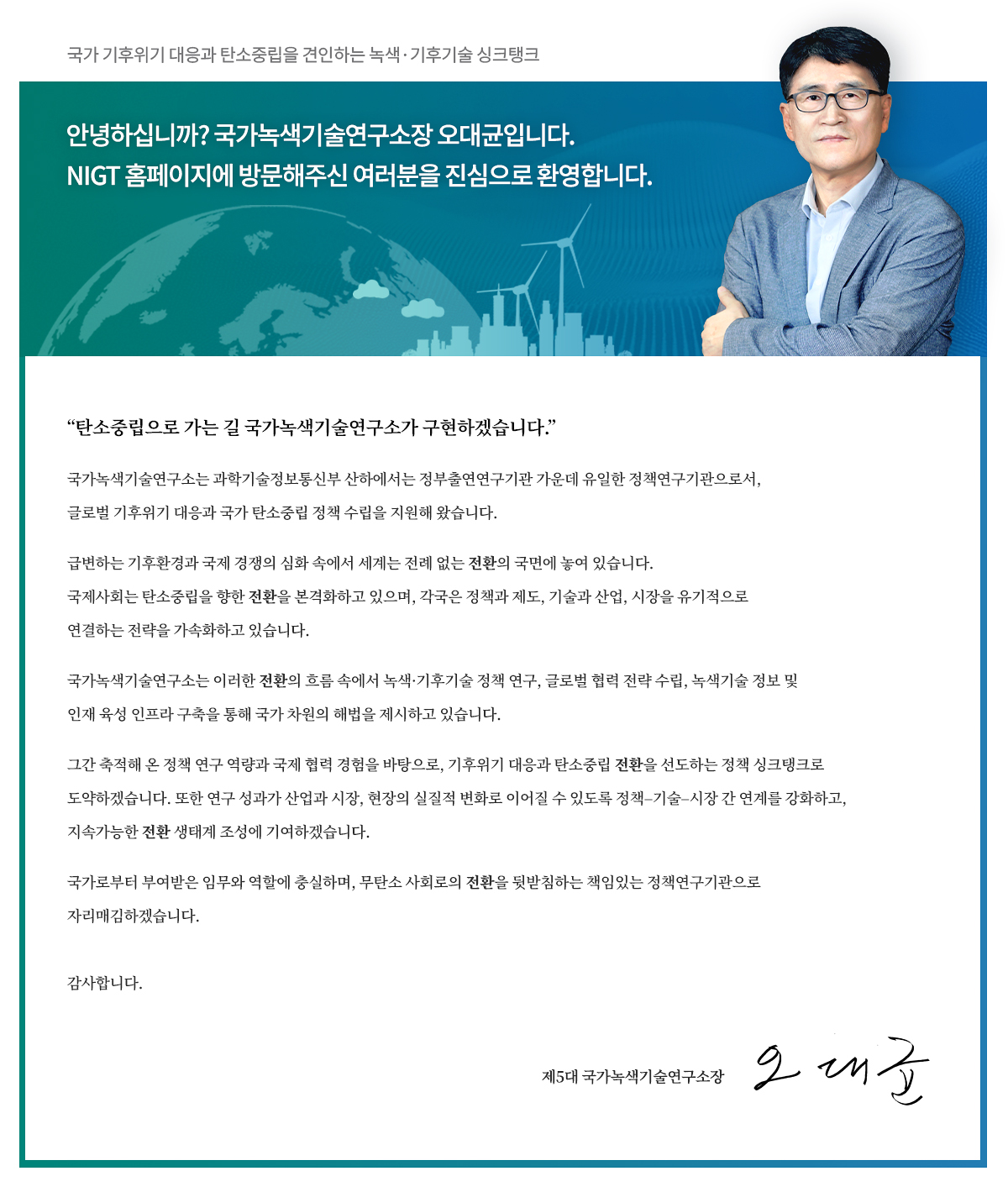 국가 기후위기 대응과 탄소중립을 견인하는 녹색∙기후기술 싱크탱크
					안녕하십니까? 국가녹색기술연구소장 오대균입니다.
					NIGT 홈페이지에 방문해주신 여러분을 진심으로 환영합니다.

					“탄소중립으로 가는 길 국가녹색기술연구소가 구현하겠습니다.”
					국가녹색기술연구소는 과학기술정보통신부 산하에서는 정부출연연구기관 가운데 유일한 정책연구기관으로서, 글로벌 기후위기 대응과 국가 탄소중립 정책 수립을 지원해 왔습니다.
					급변하는 기후환경과 국제 경쟁의 심화 속에서 세계는 전례 없는 전환의 국면에 놓여 있습니다. 국제사회는 탄소중립을 향한 전환을 본격화하고 있으며, 각국은 정책과 제도, 기술과 산업, 시장을 유기적으로 연결하는 전략을 가속화하고 있습니다.
					국가녹색기술연구소는 이러한 전환의 흐름 속에서 녹색·기후기술 정책 연구, 글로벌 협력 전략 수립, 녹색기술 정보 및 인재 육성 인프라 구축을 통해 국가 차원의 해법을 제시하고 있습니다.
					그간 축적해 온 정책 연구 역량과 국제 협력 경험을 바탕으로, 기후위기 대응과 탄소중립 전환을 선도하는 정책 싱크탱크로 도약하겠습니다. 또한 연구 성과가 산업과 시장, 현장의 실질적 변화로 이어질 수 있도록 정책–기술–시장 간 연계를 강화하고, 지속가능한 전환 생태계 조성에 기여하겠습니다.
					국가로부터 부여받은 임무와 역할에 충실하며, 무탄소 사회로의 전환을 뒷받침하는 책임있는 정책연구기관으로 자리매김하겠습니다.
					감사합니다.
					제5대 국가녹색기술연구소장
					오 대 균