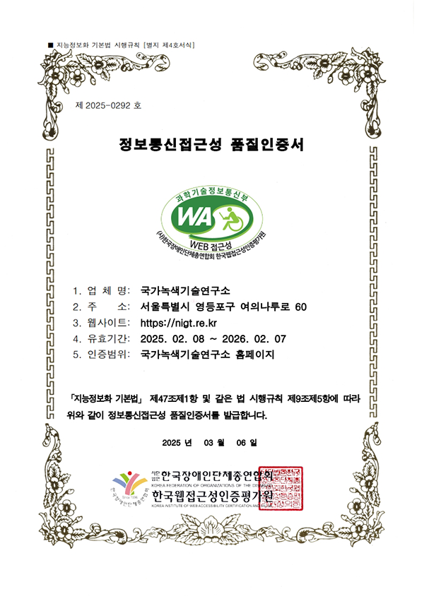 제2025-0292호
	정보통신접근성 품질인증서
	과학기술정보통신부 WA(WEB ACCESSIBILITY) (사)한국장애인단체총연합회 한국웹접근성인증평가원
	업체명
	국가녹색기술연구소
	주소
	서울특별시 영등포구 여의나루로 60
	웹사이트
	https://www.nigt.re.kr
	유효기간
	2025.02.08~2026.02.07
	인증범위
	국가녹색기술연구소 홈페이지
	「지능정보화 기본법」 제47조제1항 및 같은 법 시행규칙 제9조제5항에 따라 위와 같이 정보통신접근성 품질인증서를 발급합니다.
	2025년 3월 6일
	사단법인 한국장애인단체총연합회
	한국웹접근성인증평가원