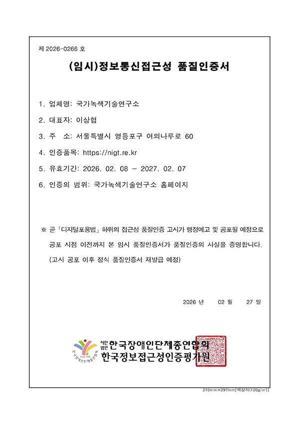 제 2026-0266호
				(임시)정보통신접근성품질인증서
				1. 업체명: 국가녹색기술연구소
				2. 대표자: 이상협
				3. 주  소: 서울특별시 영등포구 여의나루로 60
				4. 인증품목: https://nigt.re.kr
				5. 유효기간: 2026. 02. 08 ~ 2027. 02. 07
				6. 인증의 범위: 국가녹색기술연구소 홈페이지
				※ 곧「디지털포용법」하위의 접근성 품질인증 고시가 행정예고 및 공포될 예정으로 
				공포 시점 이전까지 본 임시 품질인증서가 품질인증의 사실을 증명합니다.
				(고시 공포 이후 정식 품질인증서 재발급 예정)
				2026년 02월 27일
				사단법인 한국장애인단체총연합회
				한국웹접근성인증평가원